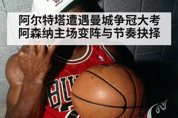 阿尔特塔遭遇曼城争冠大考 阿森纳主场变阵与节奏抉择